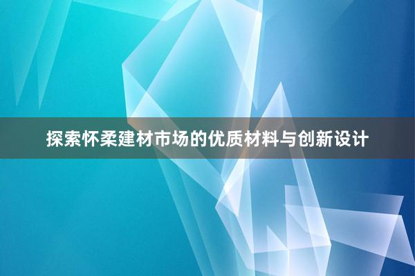 探索怀柔建材市场的优质材料与创新设计