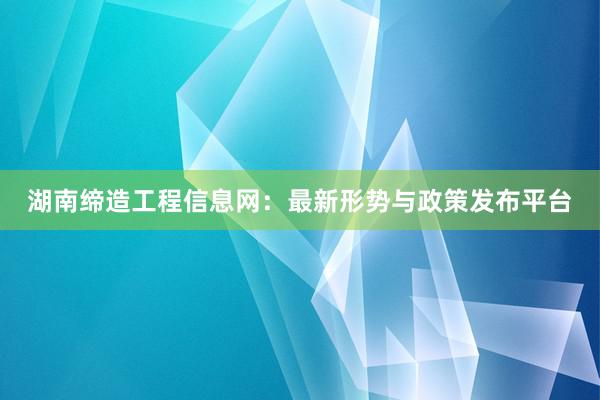 湖南缔造工程信息网：最新形势与政策发布平台