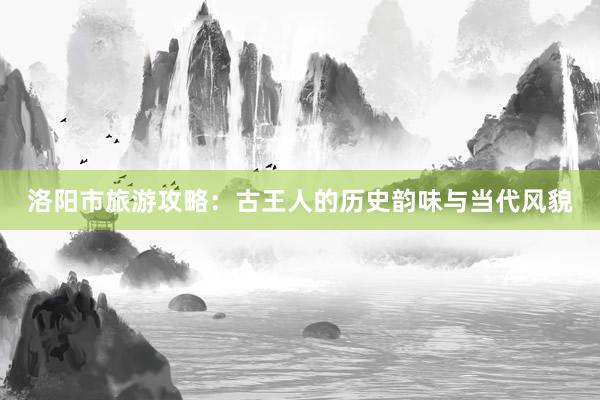 洛阳市旅游攻略：古王人的历史韵味与当代风貌